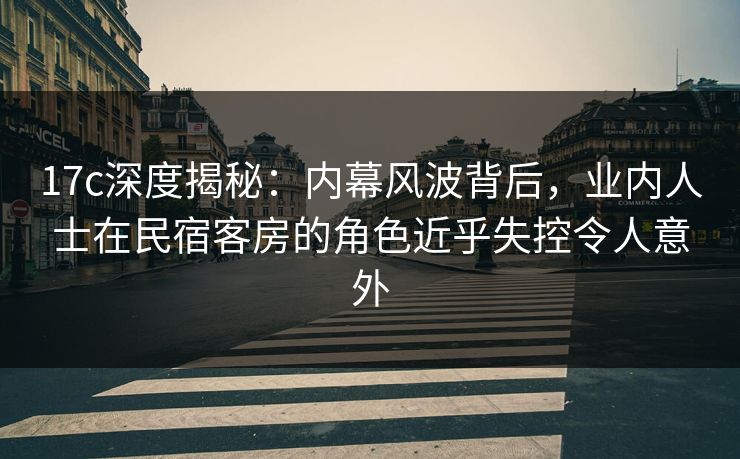 17c深度揭秘：内幕风波背后，业内人士在民宿客房的角色近乎失控令人意外