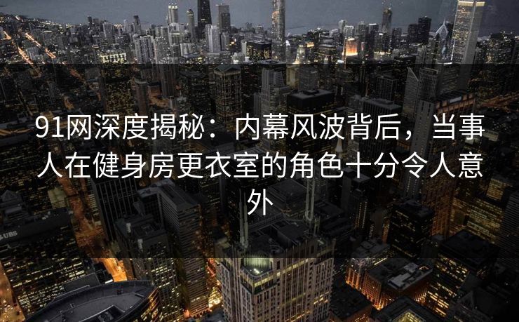 91网深度揭秘：内幕风波背后，当事人在健身房更衣室的角色十分令人意外