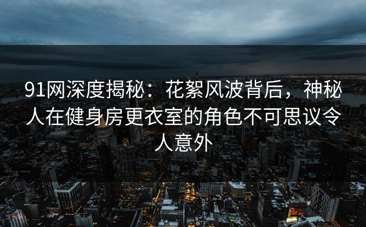 91网深度揭秘:花絮风波背后,神秘人在健身房更衣室的角色不可思议令人意外 91网深度揭秘:花絮风波背后,神秘人在健身房更衣室的角色不可思议令人意外
