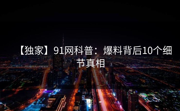 【独家】91网科普:爆料背后10个细节真相 【独家】91网科普:爆料背后10个细节真相