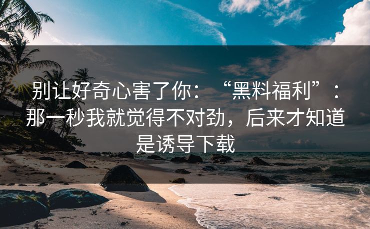 别让好奇心害了你:“黑料福利”:那一秒我就觉得不对劲,后来才知道是诱导下载 别让好奇心害了你:“黑料福利”:那一秒我就觉得不对劲,后来才知道是诱导下载