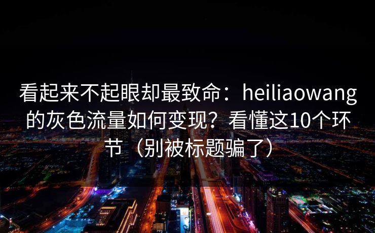 看起来不起眼却最致命:heiliaowang的灰色流量如何变现?看懂这10个环节(别被标题骗了) 看起来不起眼却最致命:heiliaowang的灰色流量如何变现?看懂这10个环节(别被标题骗了)
