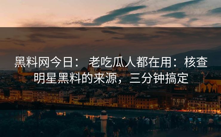 黑料网今日： 老吃瓜人都在用：核查明星黑料的来源，三分钟搞定