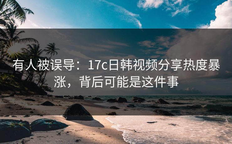 有人被误导:17c日韩视频分享热度暴涨,背后可能是这件事 有人被误导:17c日韩视频分享热度暴涨,背后可能是这件事