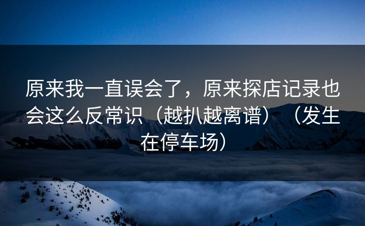 原来我一直误会了,原来探店记录也会这么反常识(越扒越离谱)(发生在停车场) 原来我一直误会了,原来探店记录也会这么反常识(越扒越离谱)(发生在停车场)