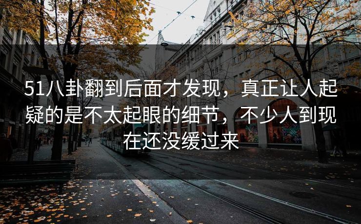 51八卦翻到后面才发现,真正让人起疑的是不太起眼的细节,不少人到现在还没缓过来 51八卦翻到后面才发现,真正让人起疑的是不太起眼的细节,不少人到现在还没缓过来