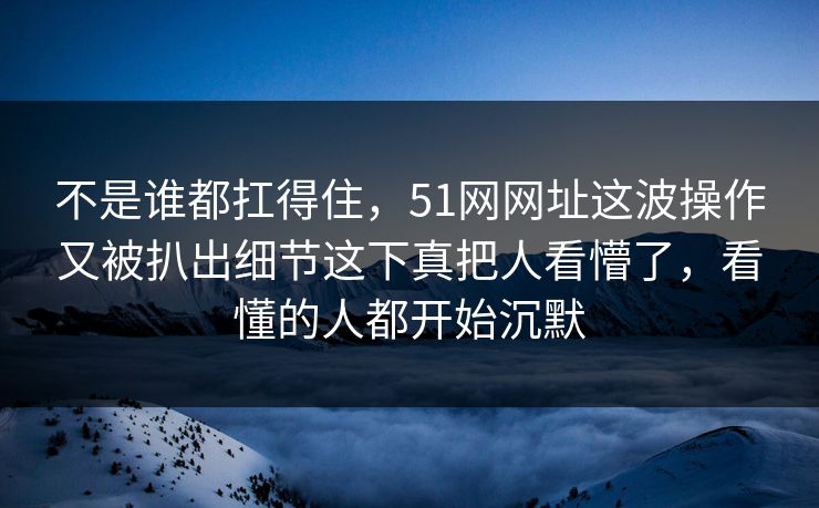 不是谁都扛得住,51网网址这波操作又被扒出细节这下真把人看懵了,看懂的人都开始沉默 不是谁都扛得住,51网网址这波操作又被扒出细节这下真把人看懵了,看懂的人都开始沉默